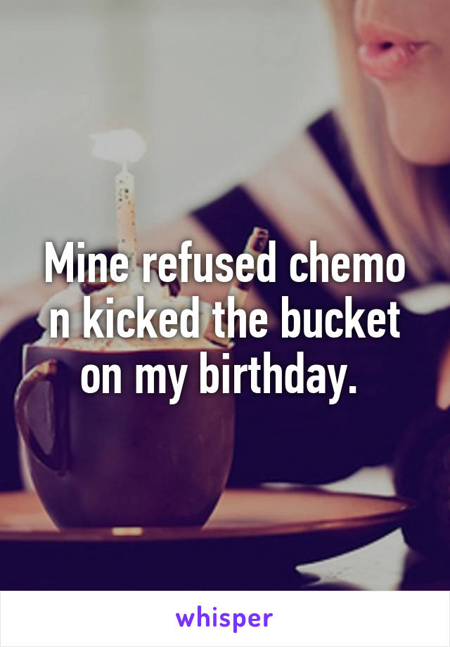 Mine refused chemo n kicked the bucket on my birthday. 