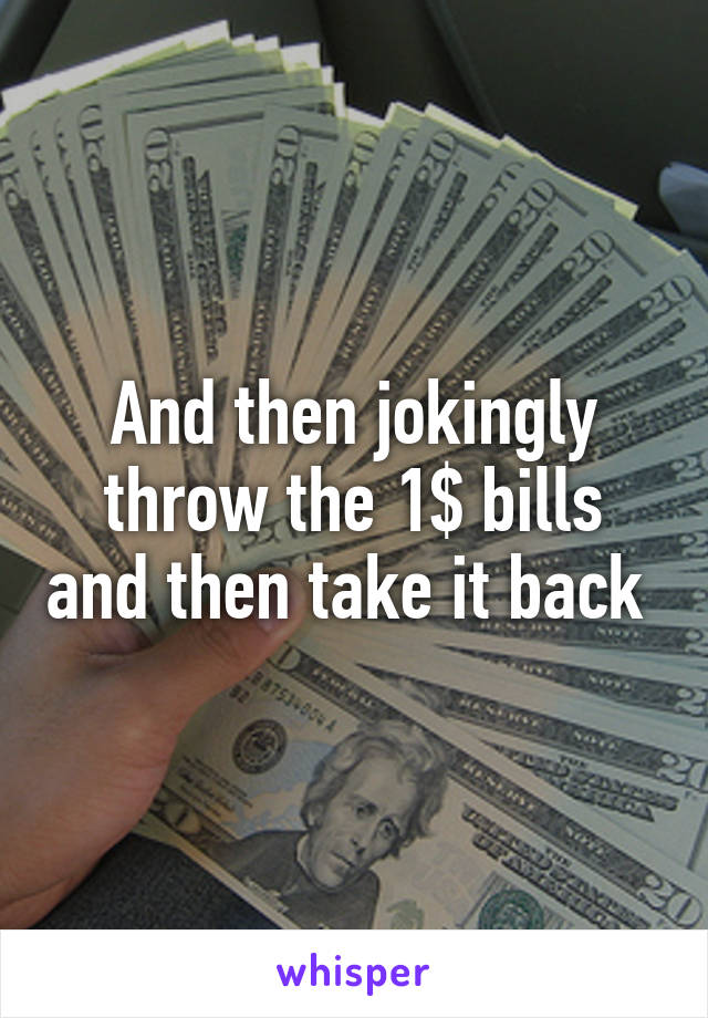 And then jokingly throw the 1$ bills and then take it back 