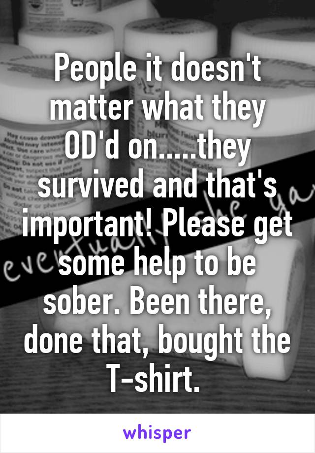 People it doesn't matter what they OD'd on.....they survived and that's important! Please get some help to be sober. Been there, done that, bought the T-shirt. 