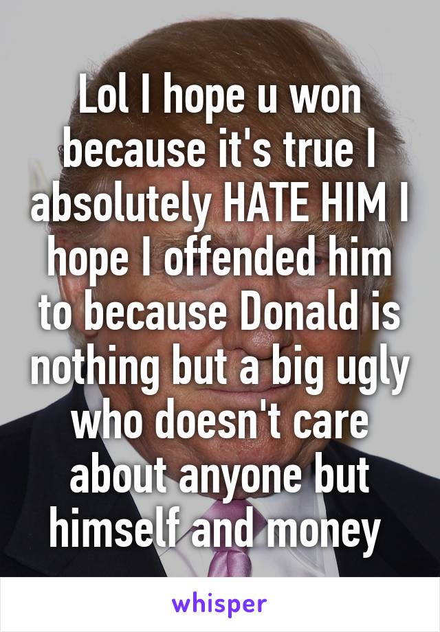 Lol I hope u won because it's true I absolutely HATE HIM I hope I offended him to because Donald is nothing but a big ugly who doesn't care about anyone but himself and money 