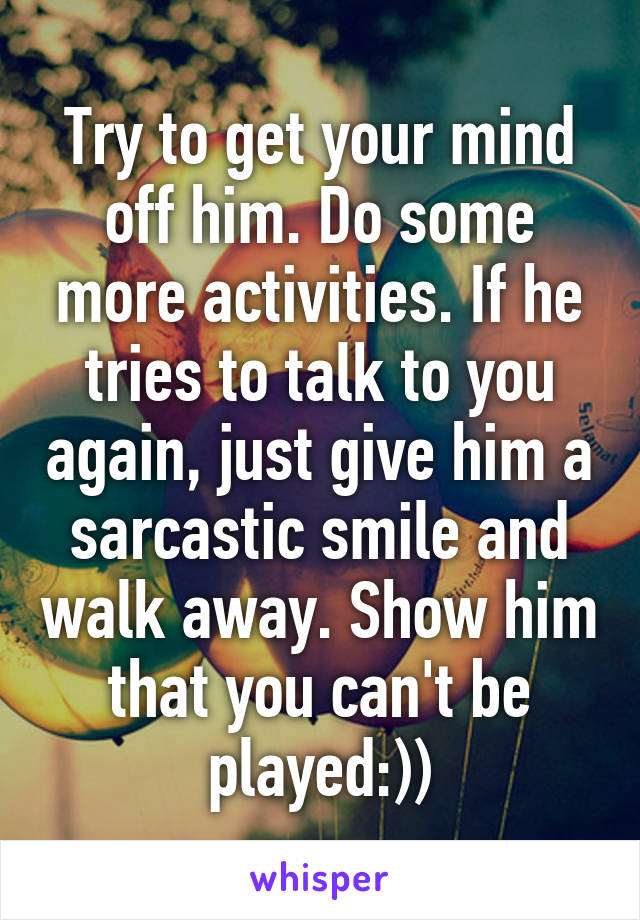 Try to get your mind off him. Do some more activities. If he tries to talk to you again, just give him a sarcastic smile and walk away. Show him that you can't be played:))