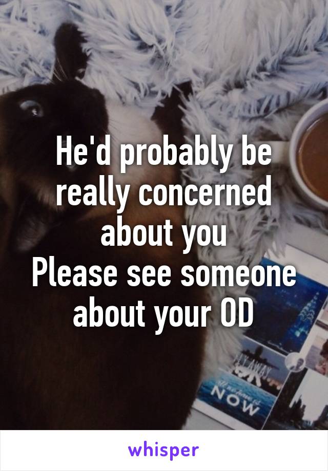 He'd probably be really concerned about you
Please see someone about your OD