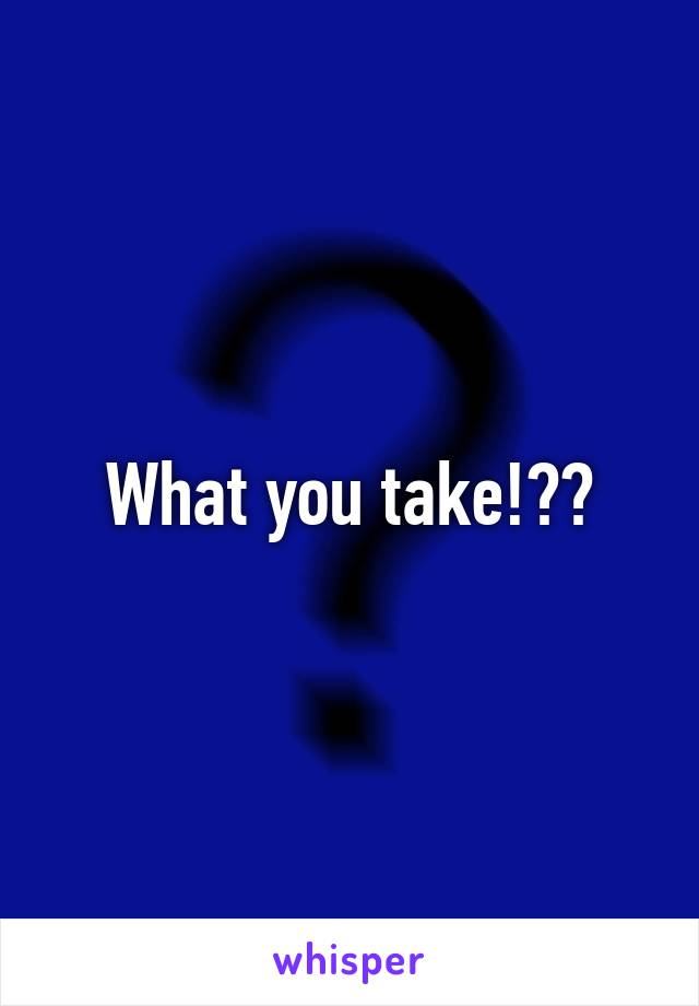 What you take!??