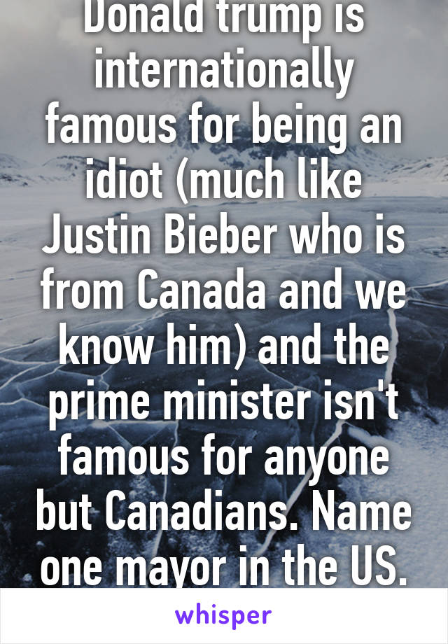 Donald trump is internationally famous for being an idiot (much like Justin Bieber who is from Canada and we know him) and the prime minister isn't famous for anyone but Canadians. Name one mayor in the US. Oh yah u can't. 