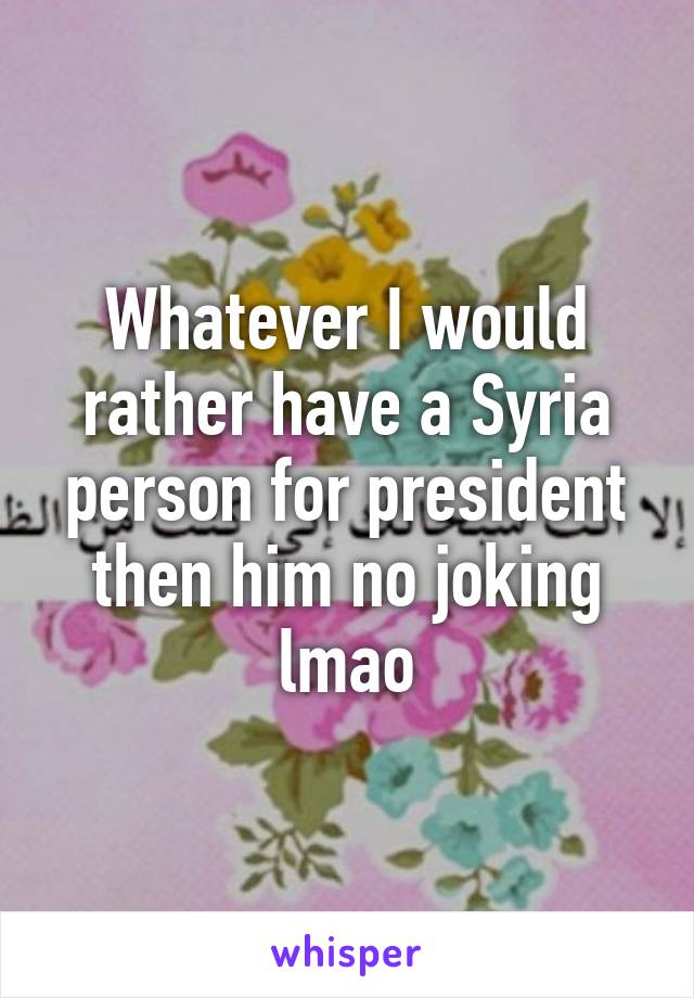 Whatever I would rather have a Syria person for president then him no joking lmao