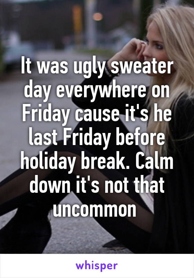 It was ugly sweater day everywhere on Friday cause it's he last Friday before holiday break. Calm down it's not that uncommon 