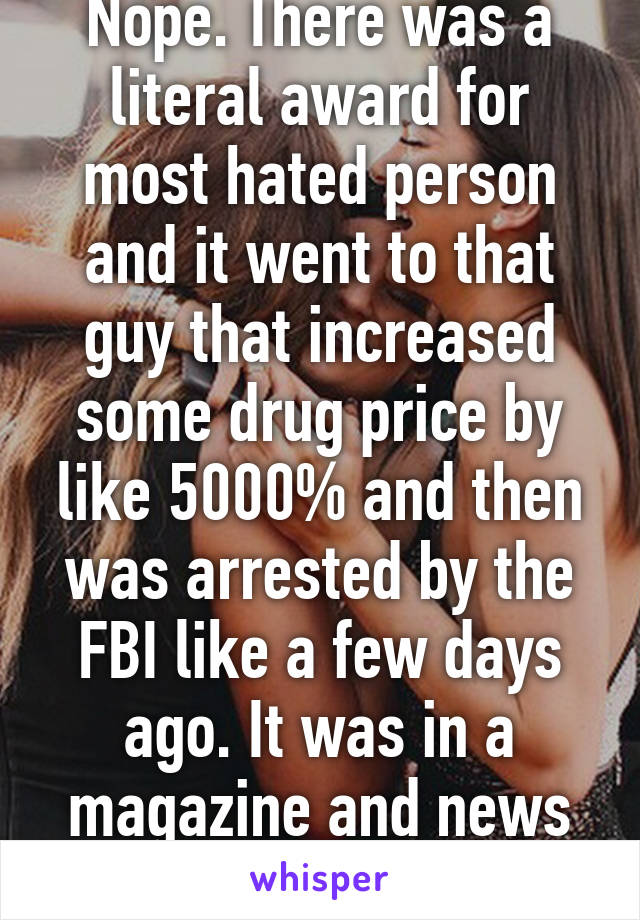 Nope. There was a literal award for most hated person and it went to that guy that increased some drug price by like 5000% and then was arrested by the FBI like a few days ago. It was in a magazine and news shows too. 