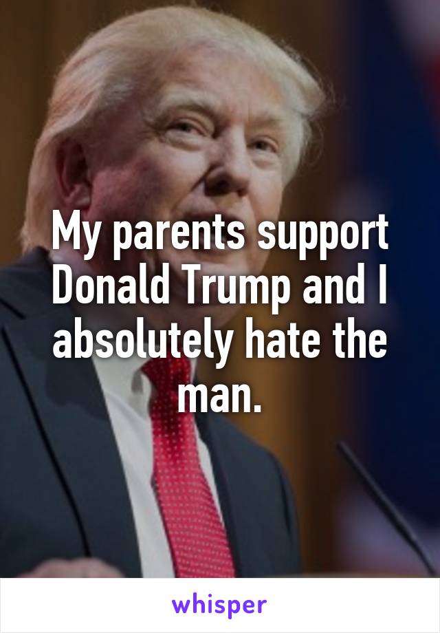 My parents support Donald Trump and I absolutely hate the man.