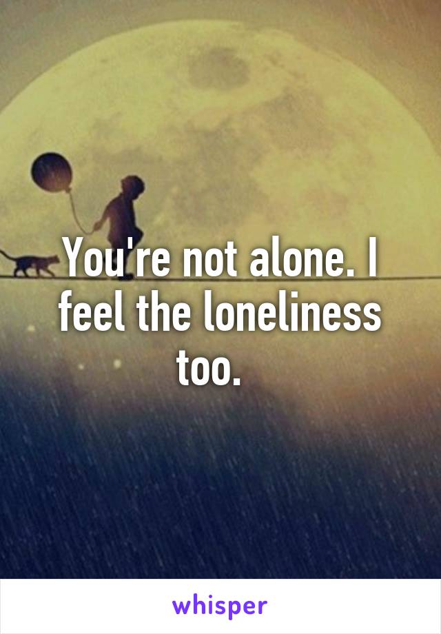 You're not alone. I feel the loneliness too.  