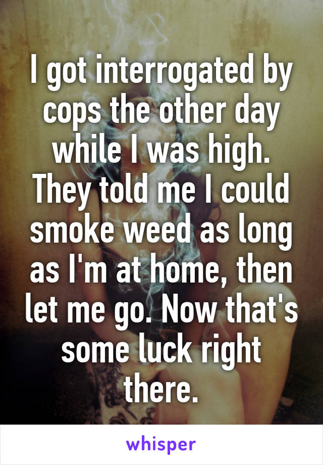 I got interrogated by cops the other day while I was high. They told me I could smoke weed as long as I'm at home, then let me go. Now that's some luck right there.