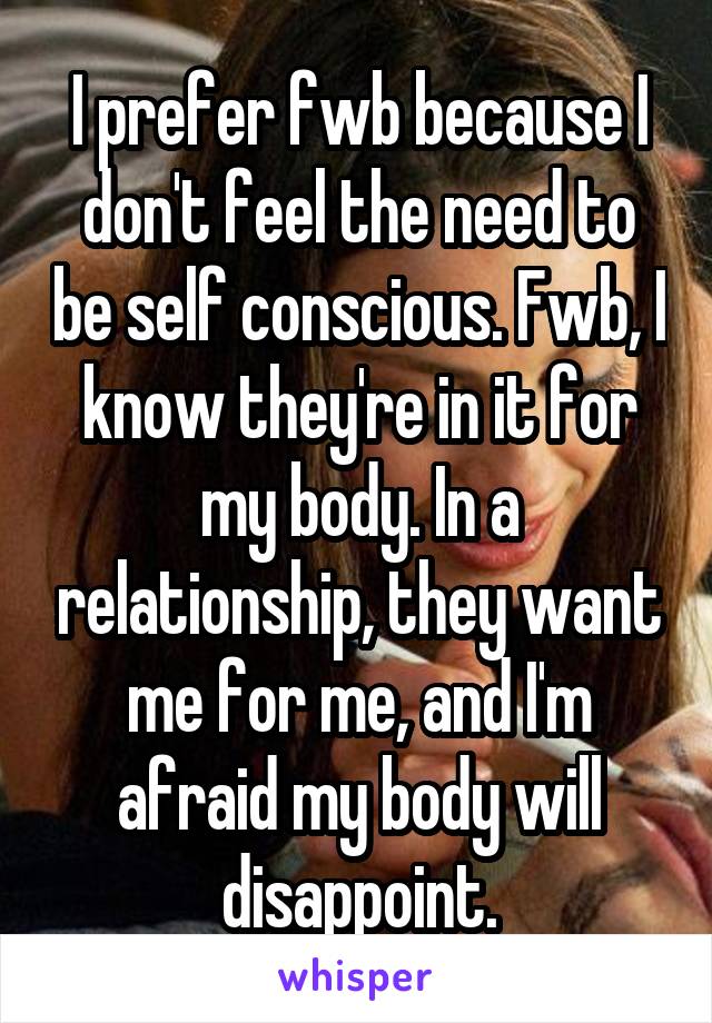 I prefer fwb because I don't feel the need to be self conscious. Fwb, I know they're in it for my body. In a relationship, they want me for me, and I'm afraid my body will disappoint.