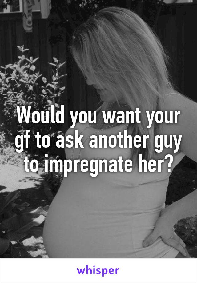 Would you want your gf to ask another guy to impregnate her?