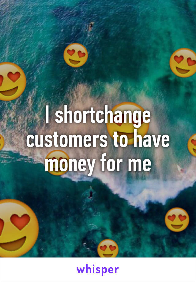 I shortchange customers to have money for me