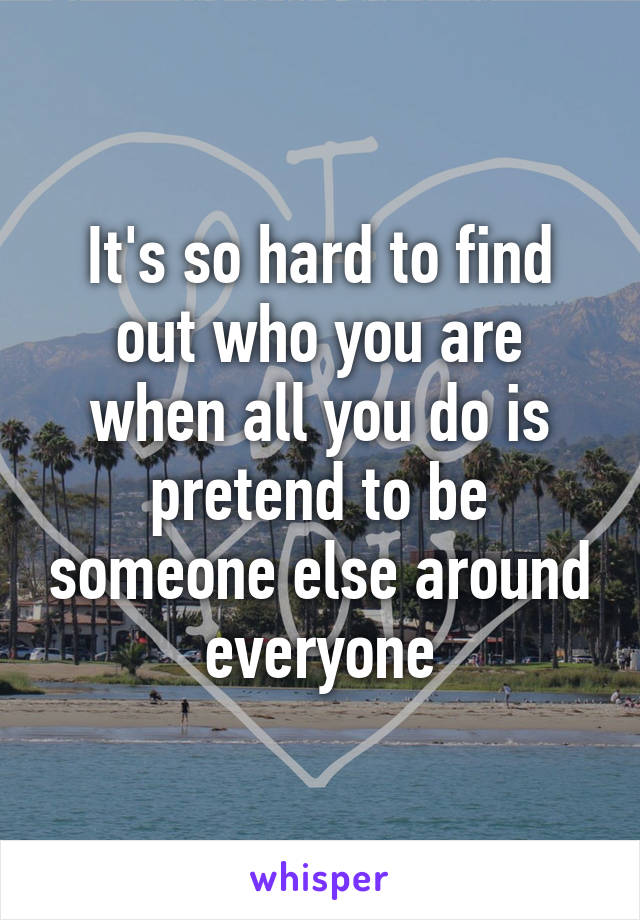 It's so hard to find out who you are when all you do is pretend to be someone else around everyone