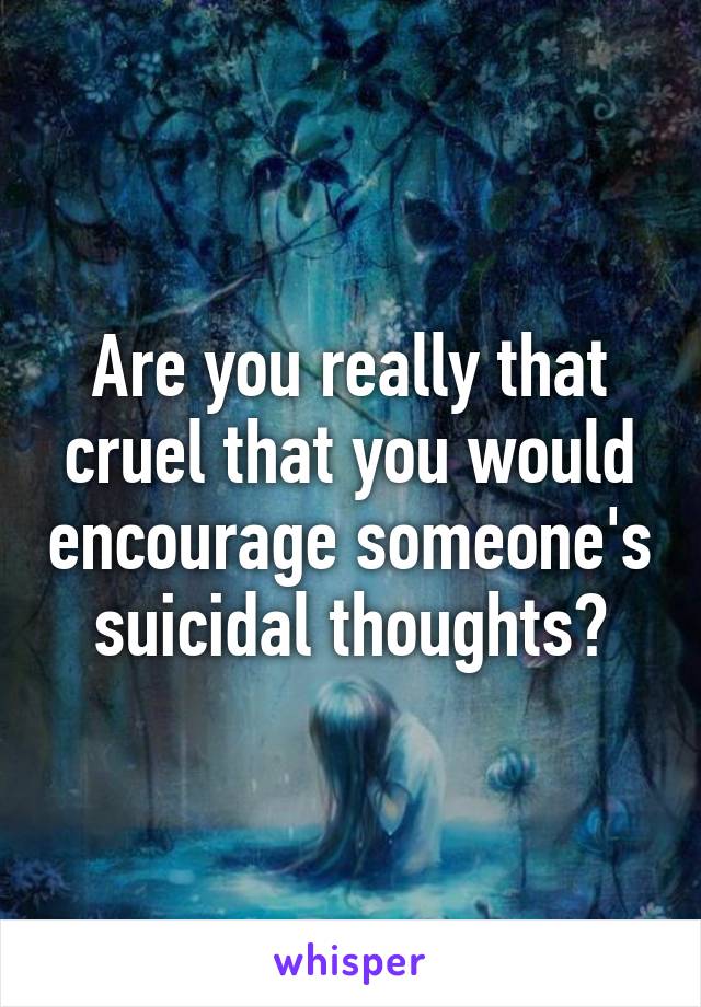 Are you really that cruel that you would encourage someone's suicidal thoughts?