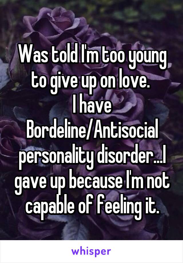 Was told I'm too young to give up on love. 
I have Bordeline/Antisocial personality disorder...I gave up because I'm not capable of feeling it.