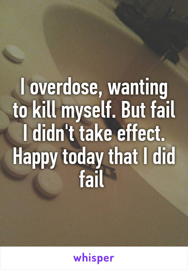 I overdose, wanting to kill myself. But fail I didn't take effect. Happy today that I did fail 