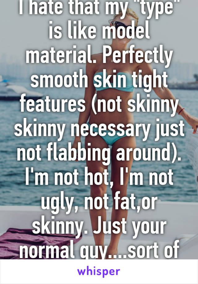 I hate that my "type" is like model material. Perfectly smooth skin tight features (not skinny skinny necessary just not flabbing around). I'm not hot, I'm not ugly, not fat,or skinny. Just your normal guy....sort of :)