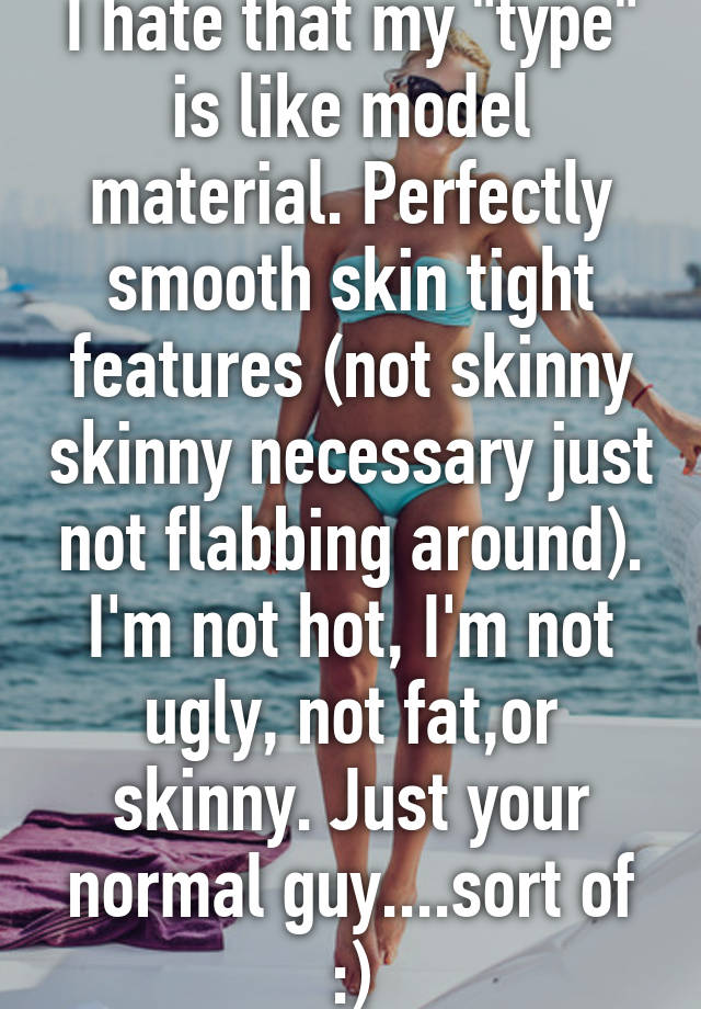 I hate that my "type" is like model material. Perfectly smooth skin tight features (not skinny skinny necessary just not flabbing around). I'm not hot, I'm not ugly, not fat,or skinny. Just your normal guy....sort of :)