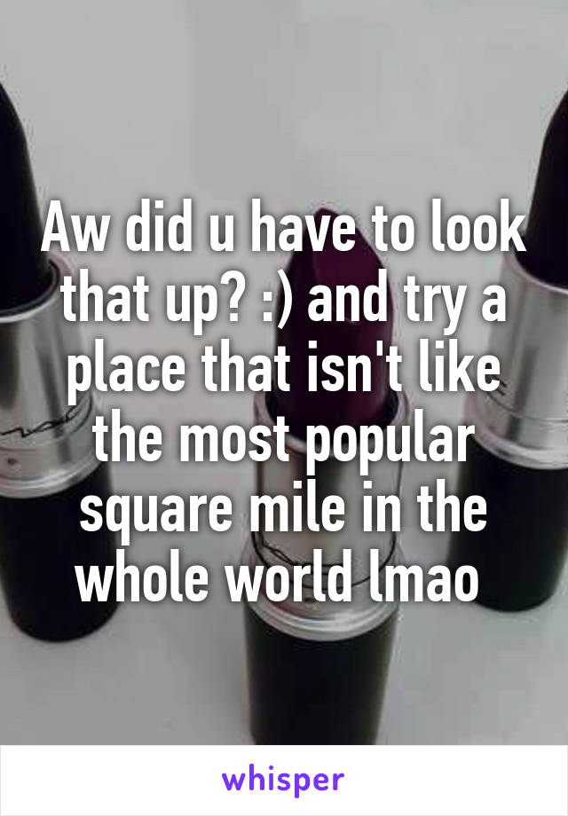 Aw did u have to look that up? :) and try a place that isn't like the most popular square mile in the whole world lmao 