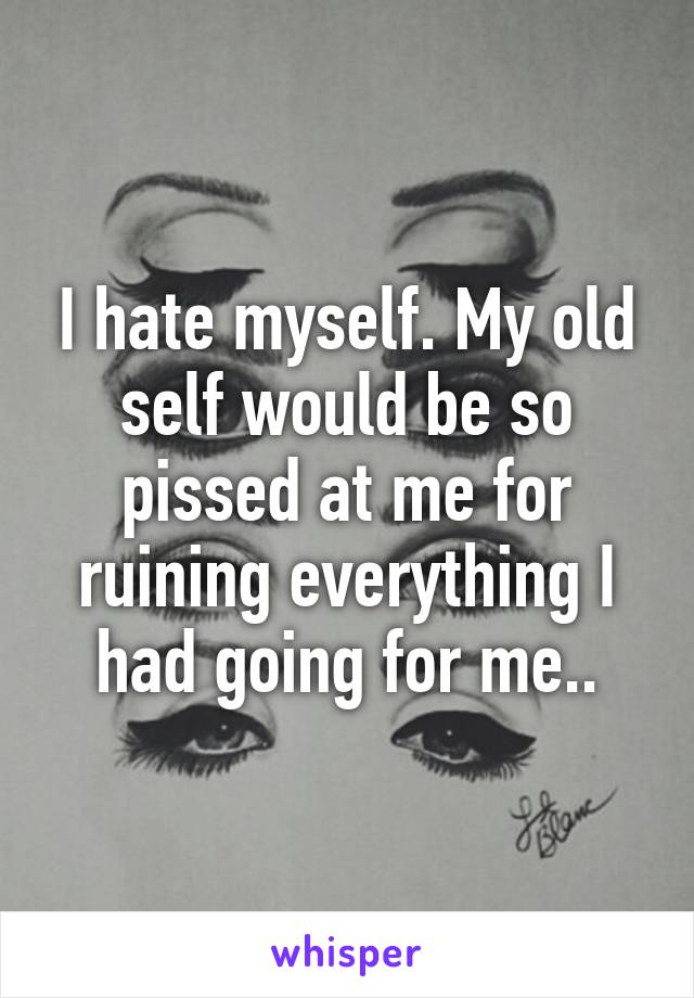 I hate myself. My old self would be so pissed at me for ruining everything I had going for me..