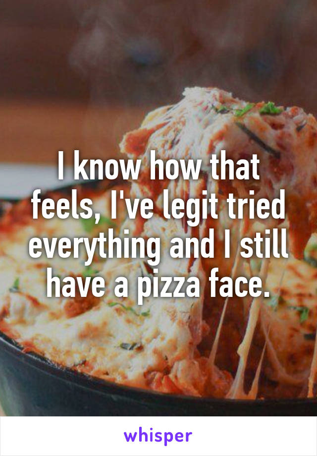 I know how that feels, I've legit tried everything and I still have a pizza face.