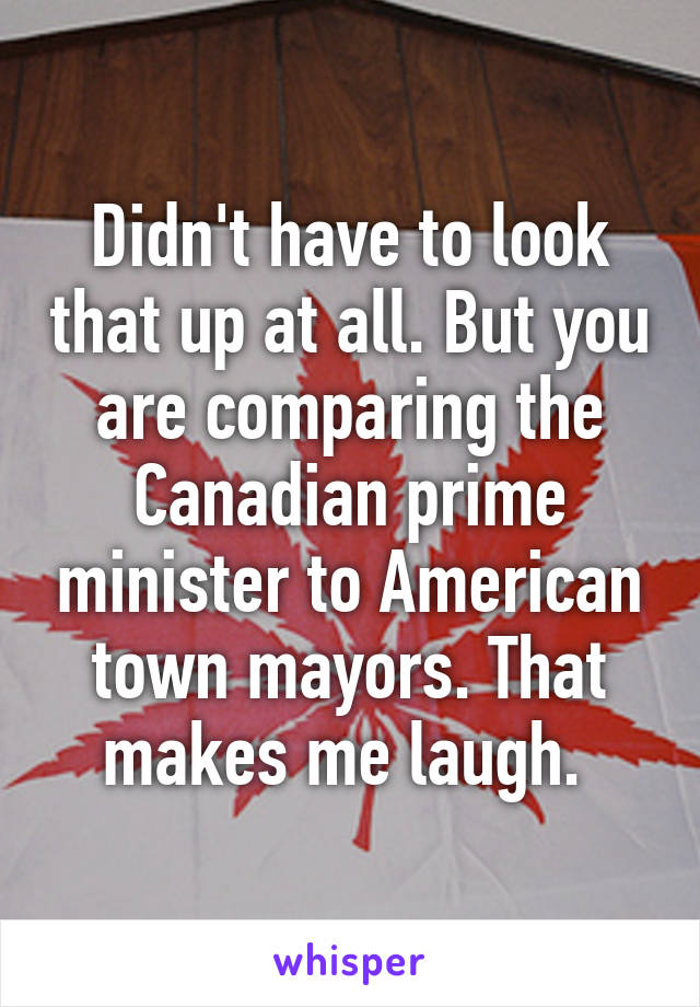 Didn't have to look that up at all. But you are comparing the Canadian prime minister to American town mayors. That makes me laugh. 