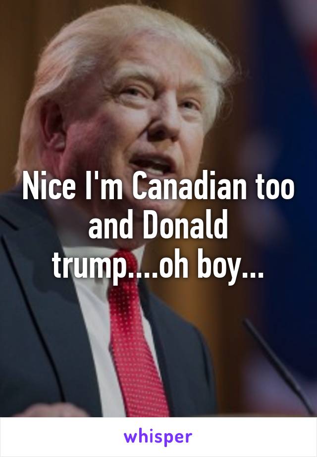 Nice I'm Canadian too and Donald trump....oh boy...