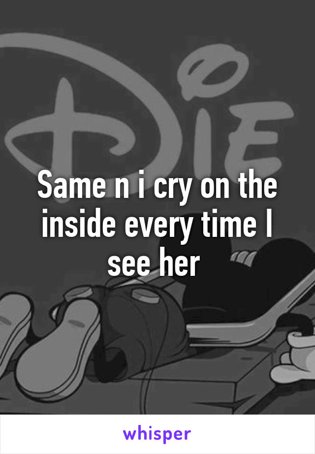 Same n i cry on the inside every time I see her 