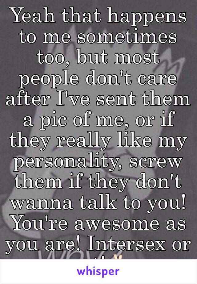 Yeah that happens to me sometimes too, but most people don't care after I've sent them a pic of me, or if they really like my personality, screw them if they don't wanna talk to you! You're awesome as you are! Intersex or not!✌🏻️