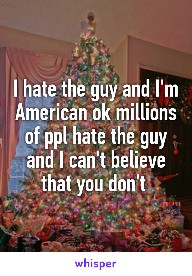 I hate the guy and I'm American ok millions of ppl hate the guy and I can't believe that you don't 