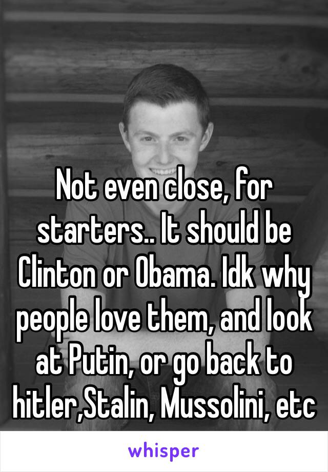 Not even close, for starters.. It should be Clinton or Obama. Idk why people love them, and look at Putin, or go back to hitler,Stalin, Mussolini, etc