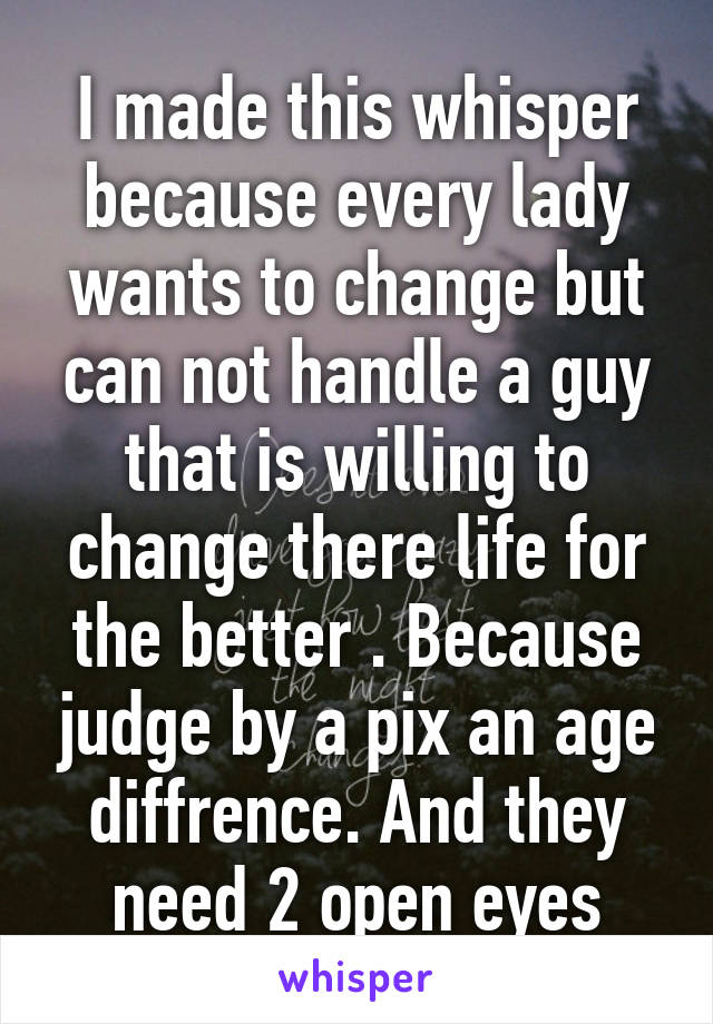 I made this whisper because every lady wants to change but can not handle a guy that is willing to change there life for the better . Because judge by a pix an age diffrence. And they need 2 open eyes