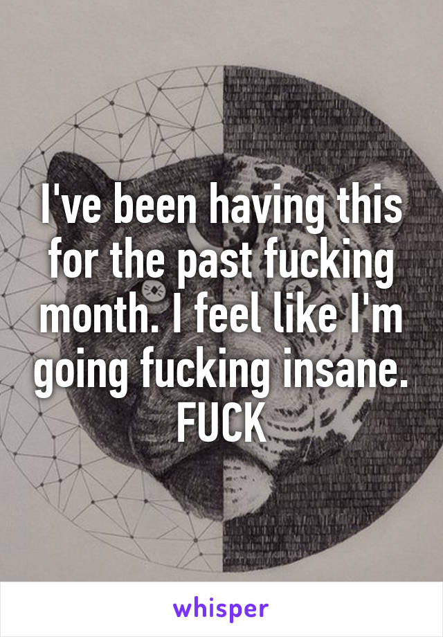 I've been having this for the past fucking month. I feel like I'm going fucking insane. FUCK