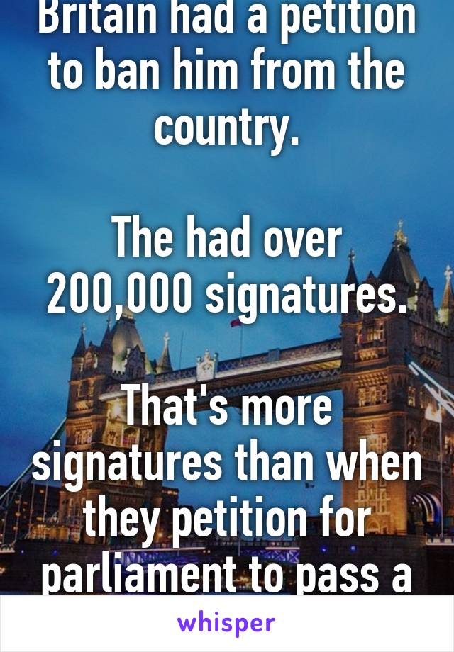 Britain had a petition to ban him from the country.

The had over 200,000 signatures.

That's more signatures than when they petition for parliament to pass a bill 