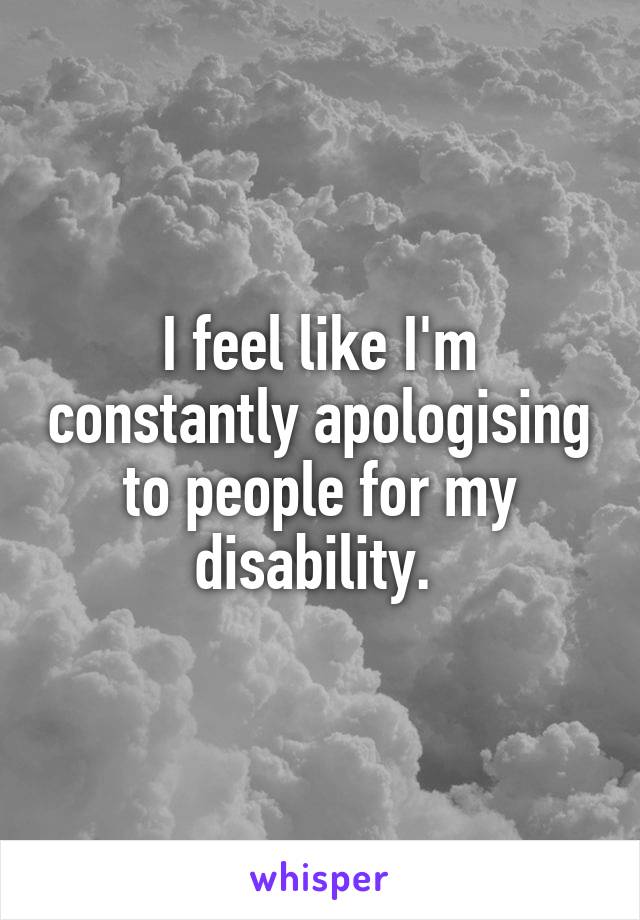 I feel like I'm constantly apologising to people for my disability. 
