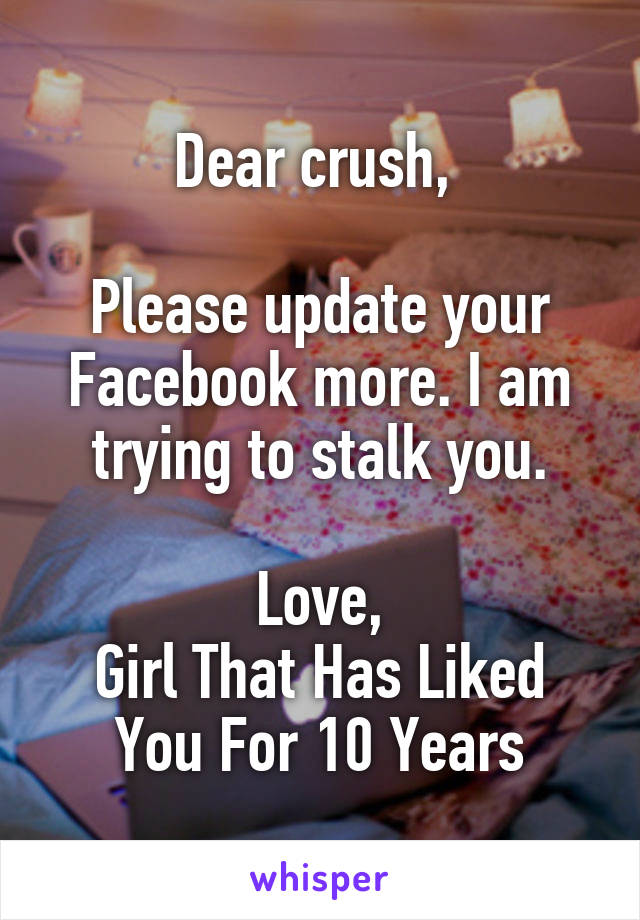 Dear crush, 

Please update your Facebook more. I am trying to stalk you.

Love,
Girl That Has Liked You For 10 Years