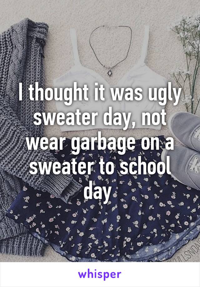 I thought it was ugly sweater day, not wear garbage on a sweater to school day 