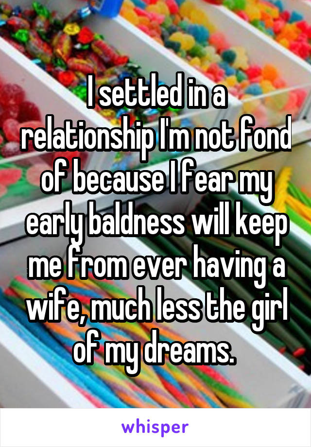 I settled in a relationship I'm not fond of because I fear my early baldness will keep me from ever having a wife, much less the girl of my dreams. 