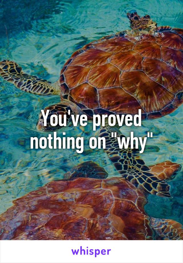 You've proved nothing on "why"