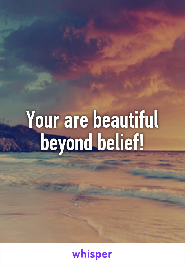 Your are beautiful beyond belief!