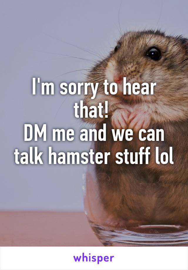 I'm sorry to hear that! 
DM me and we can talk hamster stuff lol 