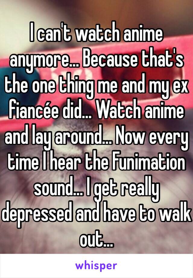 I can't watch anime anymore... Because that's the one thing me and my ex fiancée did... Watch anime and lay around... Now every time I hear the Funimation sound... I get really depressed and have to walk out...  