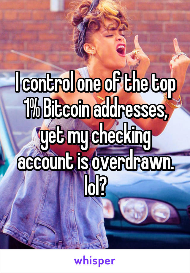 I control one of the top 1% Bitcoin addresses, yet my checking account is overdrawn. lol?