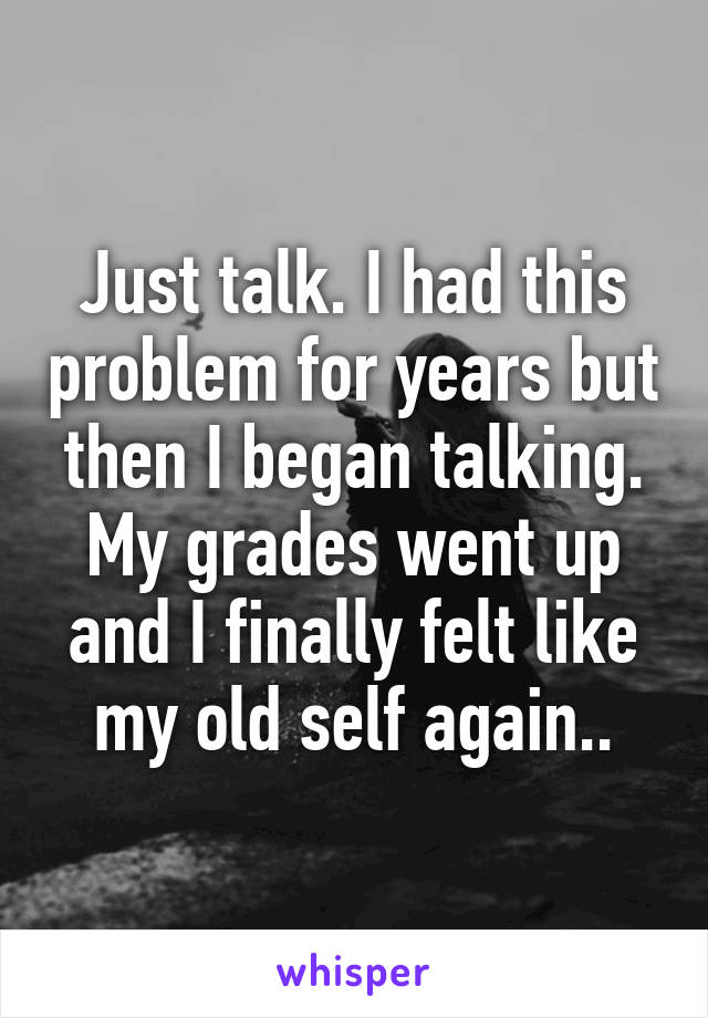 Just talk. I had this problem for years but then I began talking. My grades went up and I finally felt like my old self again..