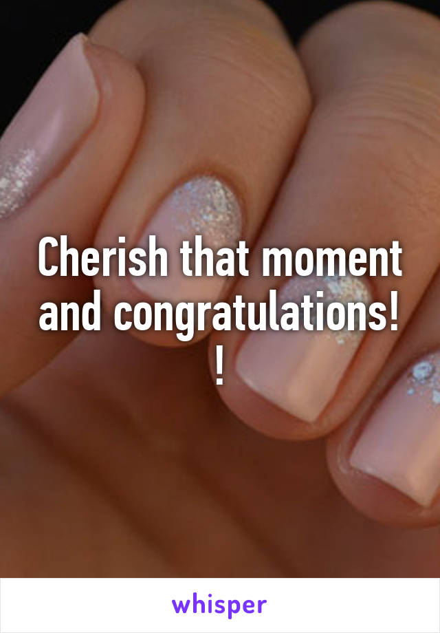 Cherish that moment and congratulations! !