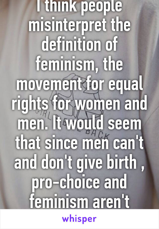 I think people misinterpret the definition of feminism, the movement for equal rights for women and men. It would seem that since men can't and don't give birth , pro-choice and feminism aren't mutually exclusive.
