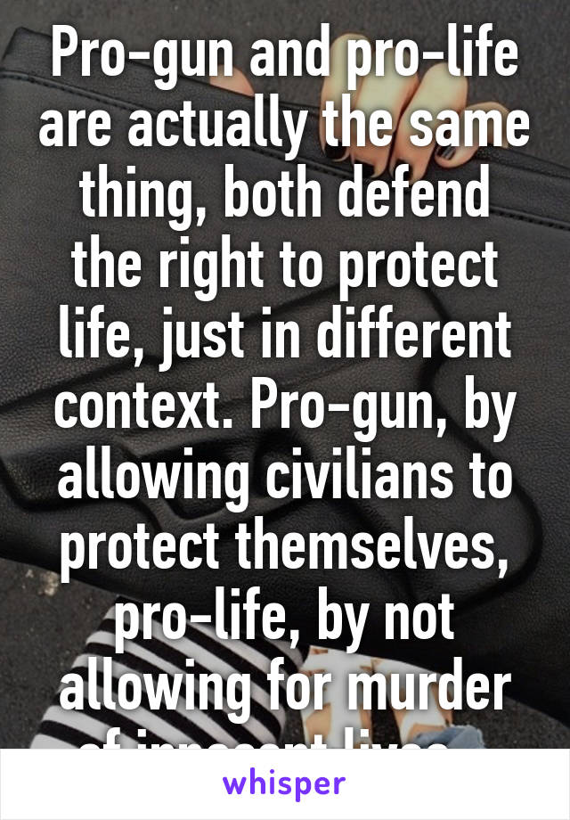Pro-gun and pro-life are actually the same thing, both defend the right to protect life, just in different context. Pro-gun, by allowing civilians to protect themselves, pro-life, by not allowing for murder of innocent lives...