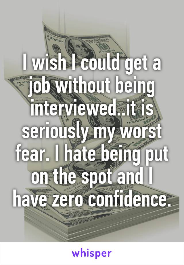 I wish I could get a job without being interviewed..it is seriously my worst fear. I hate being put on the spot and I have zero confidence.
