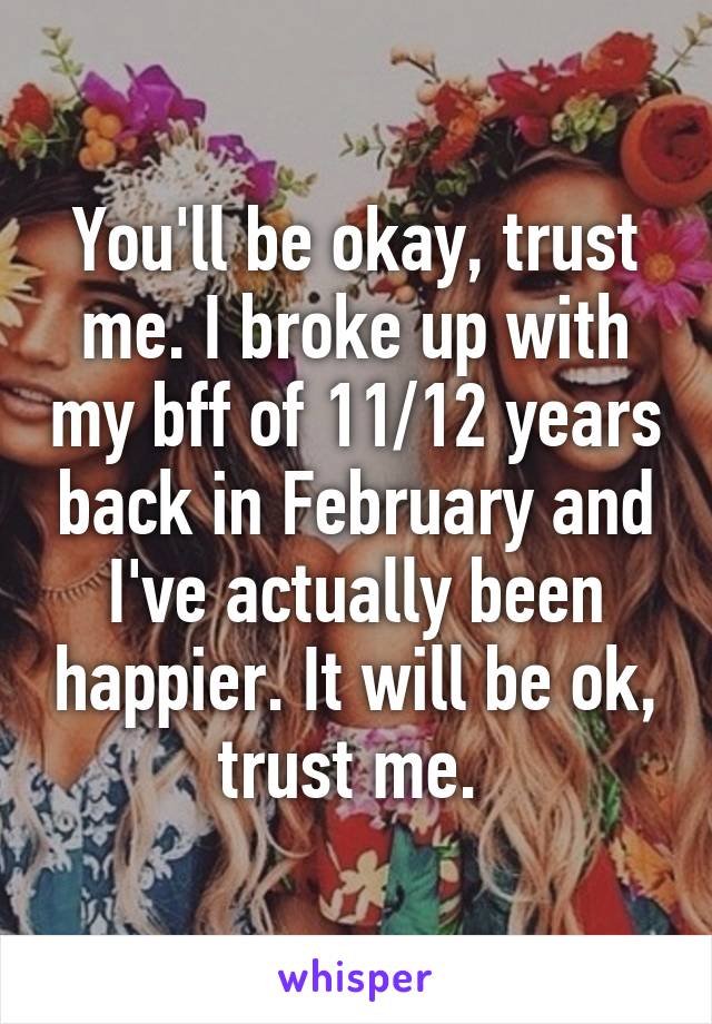 You'll be okay, trust me. I broke up with my bff of 11/12 years back in February and I've actually been happier. It will be ok, trust me. 